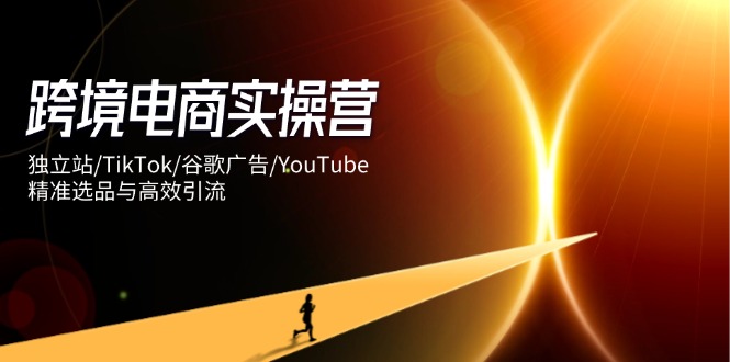 跨境电商实操营：独立站/TikTok/谷歌广告/YouTube，精准选品与高效引流-三月轻创