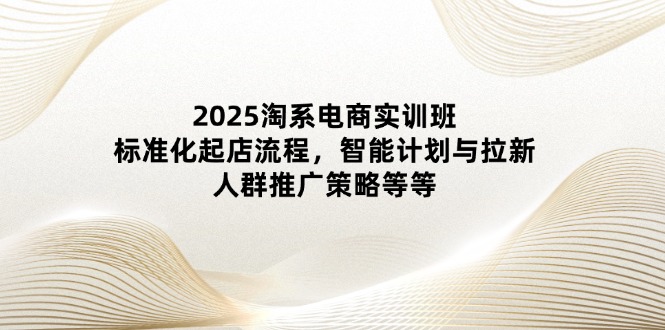 2025淘系电商实训班：标准化起店流程，智能计划与拉新，人群推广策略等等-三月轻创