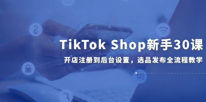（14960期）TikTok Shop新手30课，开店注册到后台设置，选品发布全流程教学-三月轻创