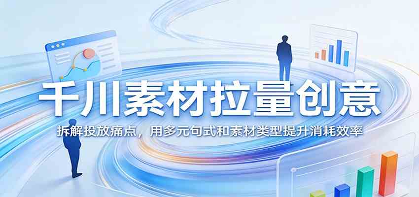 千川素材拉量创意：拆解投放痛点，用多元句式和素材类型提升消耗效率-三月轻创