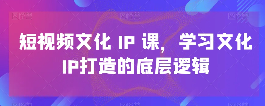 短视频文化IP课，学习文化IP打造的底层逻辑-三月轻创
