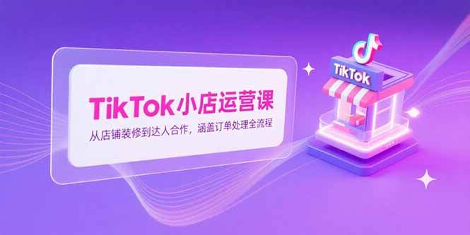 （15290期）TikTok小店运营课，从店铺装修到达人合作，涵盖订单处理全流程-三月轻创