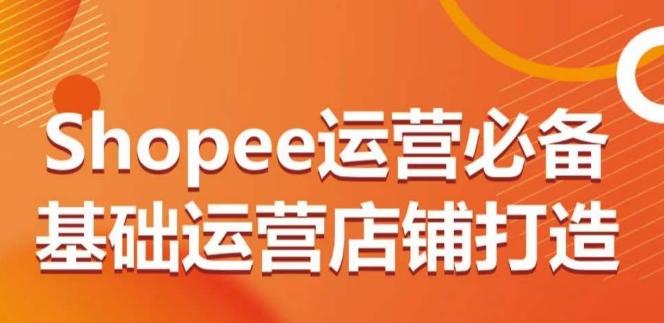 Shopee运营必备基础运营店铺打造，多层次的教你从0-1运营店铺-三月轻创