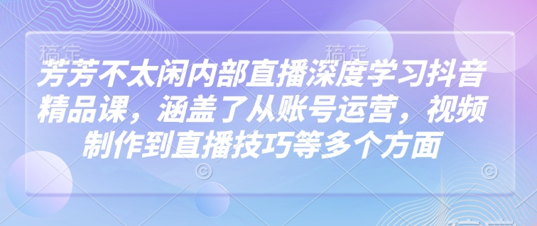 芳芳不太闲内部直播深度学习抖音精品课，涵盖了从账号运营，视频制作到直播技巧等多个方面-三月轻创