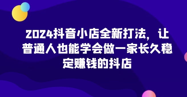 2024抖音小店全新打法，让普通人也能学会做一家长久稳定赚钱的抖店(更新)-三月轻创