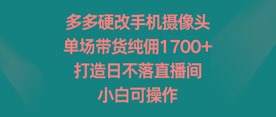 多多硬改手机摄像头，单场带货纯佣1700+，打造日不落直播间，小白可操作-三月轻创