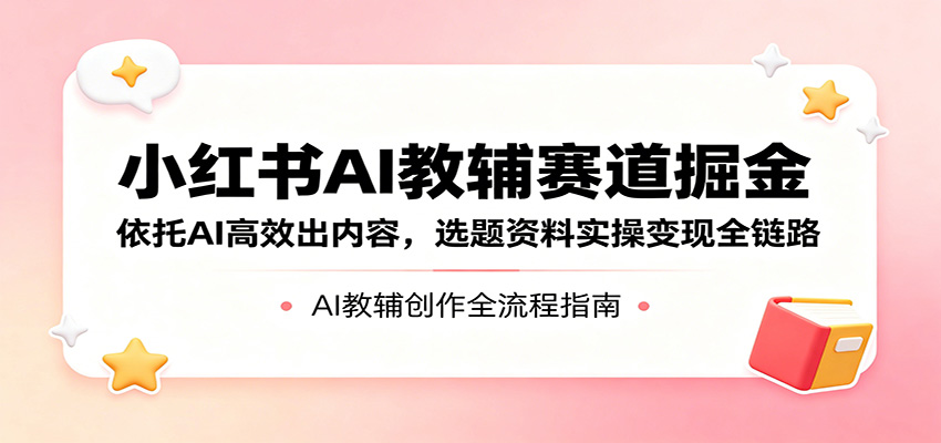 小红书AI教辅赛道掘金：依托AI高效出内容，选题资料实操变现全链路-三月轻创