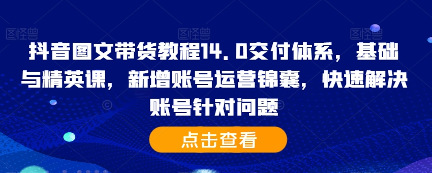 抖音图文带货教程14.0交付体系，基础与精英课，新增账号运营锦囊，快速解决账号针对问题-三月轻创