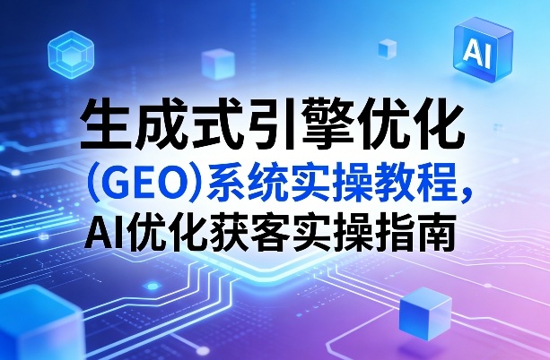 生成式引擎优化（GEO）系统实操教程，AI优化获客实操指南-三月轻创