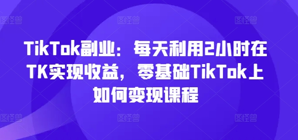 TikTok副业：每天利用2小时在TK实现收益，零基础TikTok上如何变现课程-三月轻创