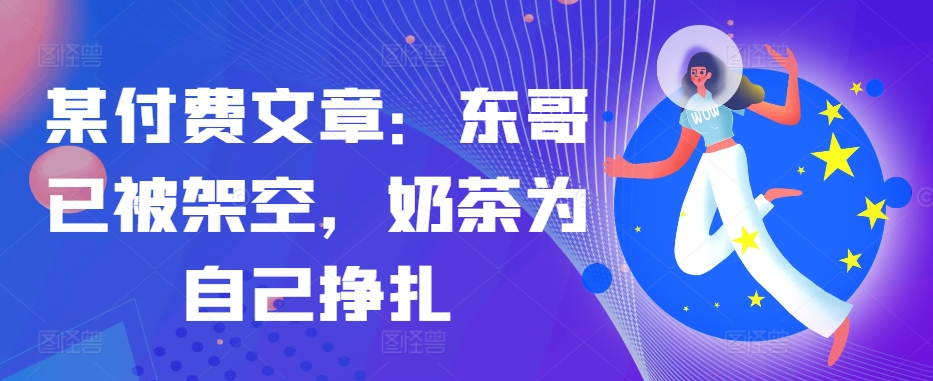 某付费文章：东哥已被架空，奶茶为自己挣扎!!-三月轻创