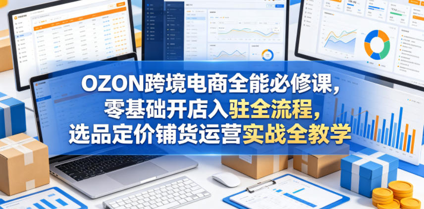 OZON跨境电商全能必修课,零基础开店入驻全流程,选品定价铺货运营实战全教学(更新0605)-三月轻创