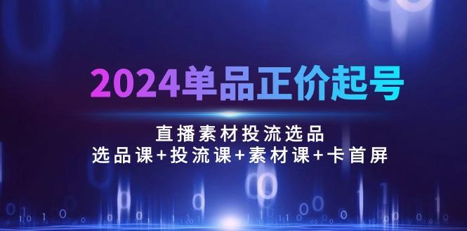2024单品正价起号，直播素材投流选品：选品课+投流课+素材课+卡首屏/100节-三月轻创