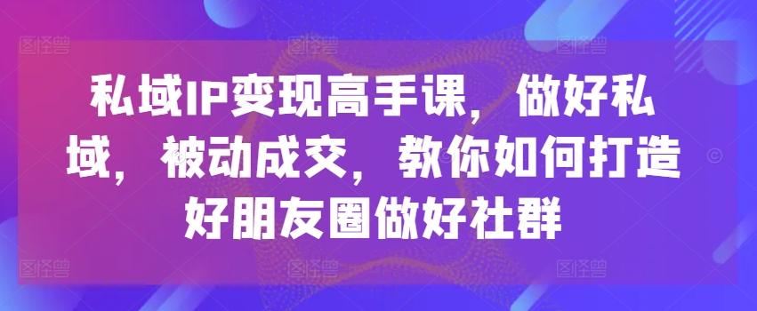私域IP变现高手课，做好私域，被动成交，教你如何打造好朋友圈做好社群-三月轻创