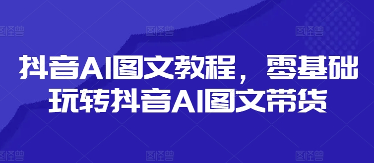 抖音AI图文教程，零基础玩转抖音AI图文带货-三月轻创