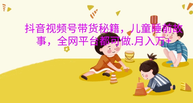 抖音视频号带货秘籍，儿童睡前故事，全网平台都可做，月入过W【揭秘】-三月轻创
