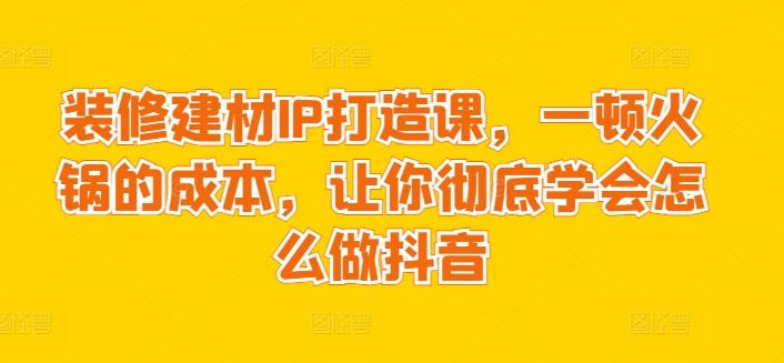 装修建材IP打造课，一顿火锅的成本，让你彻底学会怎么做抖音-三月轻创