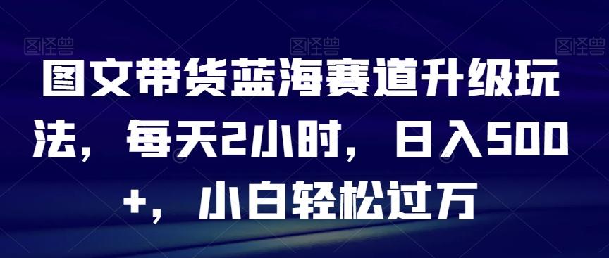 图文带货蓝海赛道升级玩法，每天2小时，日入500+，小白轻松过万-三月轻创