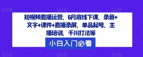 短视频直播运营，6月底线下课，录音+文字+课件+直播录屏，单品起号，主播培训，千川打法等-三月轻创