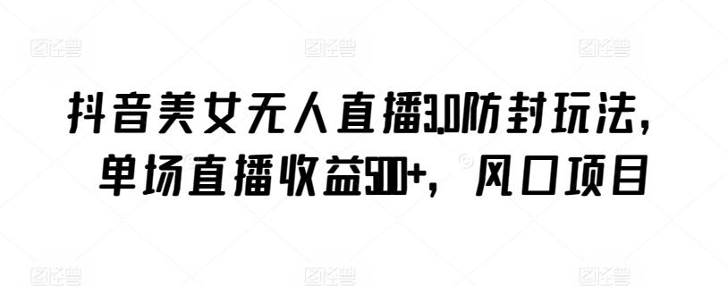 抖音美女无人直播3.0防封玩法，单场直播收益500+，风口项目【揭秘】-三月轻创