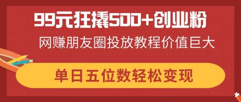 99元狂撬500+创业粉，网赚朋友圈投放教程价值巨大，单日五位数轻松变现-三月轻创
