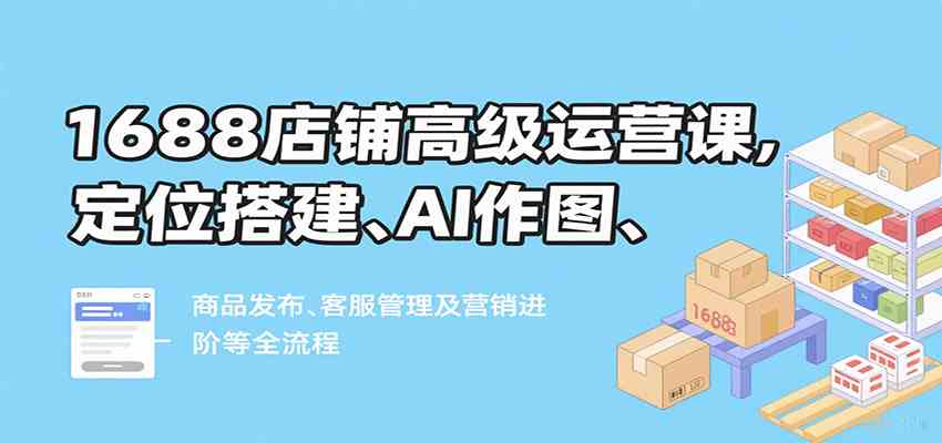 1688店铺高级运营课，定位搭建、AI作图、商品发布、客服管理及营销进阶等全流程-三月轻创