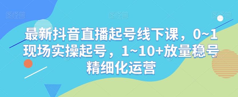 最新抖音直播起号线下课，0~1现场实操起号，1~10+放量稳号精细化运营-三月轻创