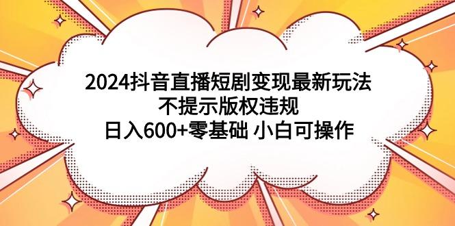 (9305期)2024抖音直播短剧变现最新玩法，不提示版权违规 日入600+零基础 小白可操作-三月轻创