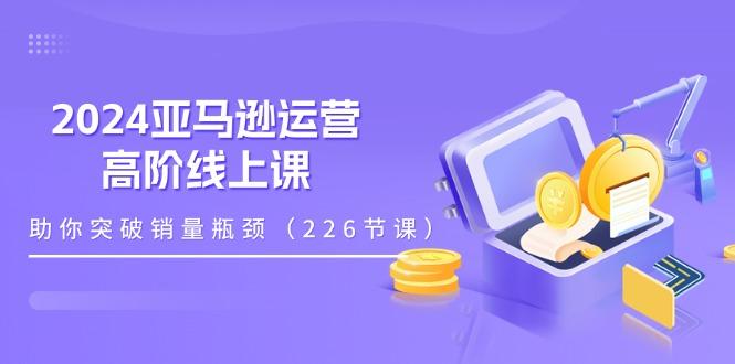 2024亚马逊运营-高阶线上课，助你突破销量瓶颈(228节课-三月轻创