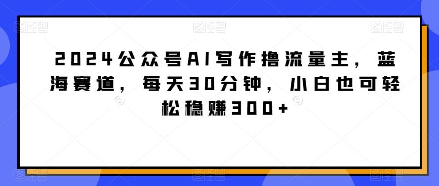 2024公众号AI写作撸流量主，蓝海赛道，每天30分钟，小白也可轻松稳赚300+【揭秘】-三月轻创