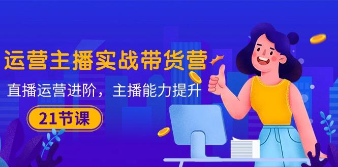 运营主播·实战带货营：直播运营 进阶，主播 能力提升(21节课-三月轻创