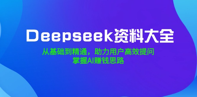 Deepseek资料大全，从基础到精通，助力用户高效提问，掌握AI赚钱思路-三月轻创