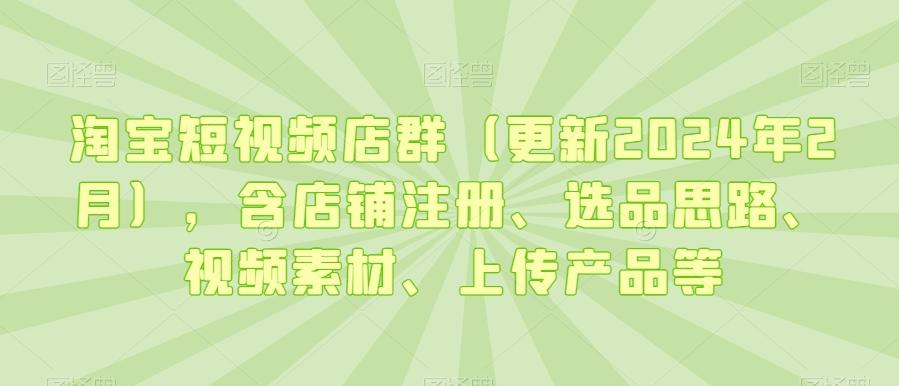淘宝短视频店群(更新2024年2月)，含店铺注册、选品思路、视频素材、上传产品等-三月轻创