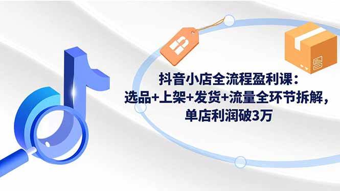 （16593期）抖音小店全流程盈利课：选品+上架+发货+流量全环节拆解，单店利润破3万-三月轻创