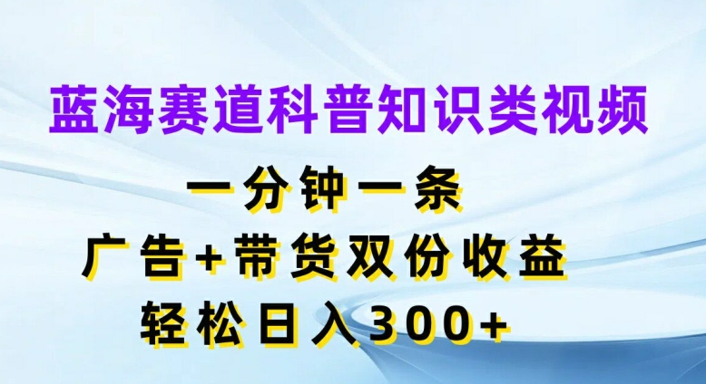 蓝海赛道科普知识类视频，一分钟一条，广告+带货双份收益，轻松日入300+【揭秘】-三月轻创