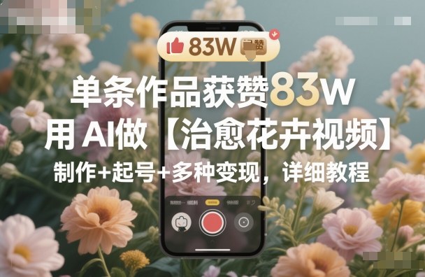 单条作品获赞83W，用AI做【治愈花卉视频】，制作+起号+多种变现，详细教程-三月轻创