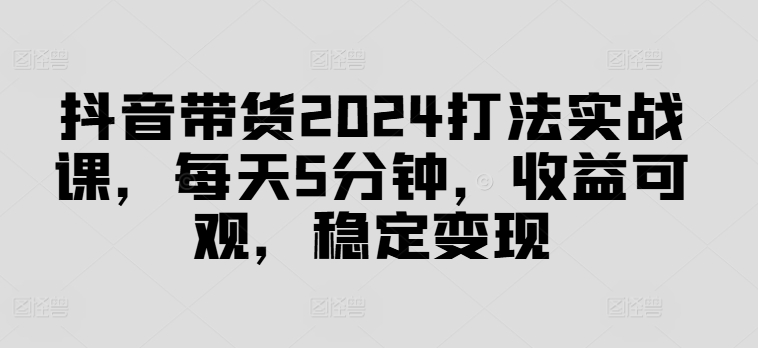 抖音带货2024打法实战课，每天5分钟，收益可观，稳定变现【揭秘】-三月轻创