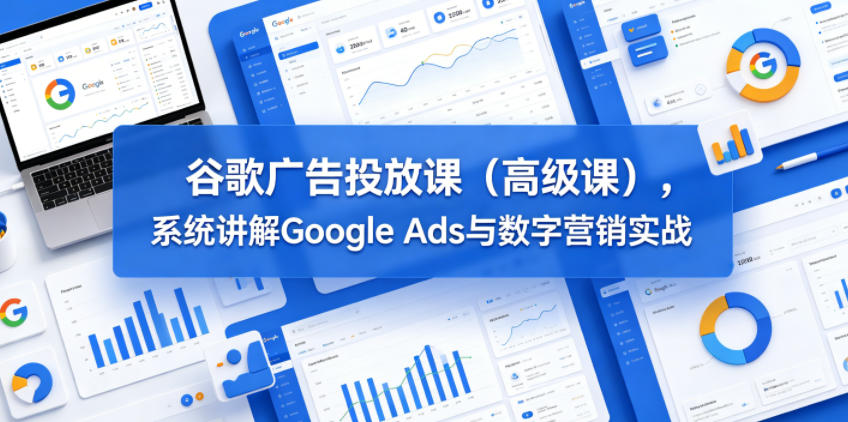 谷歌广告投放课（高级课），系统讲解Google Ads与数字营销实战-三月轻创