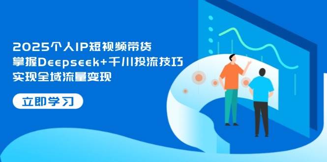 2025个人IP短视频带货，掌握Deepseek+千川投流技巧，实现全域流量变现-三月轻创