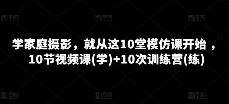 学家庭摄影，就从这10堂模仿课开始 ，10节视频课(学)+10次训练营(练)-三月轻创