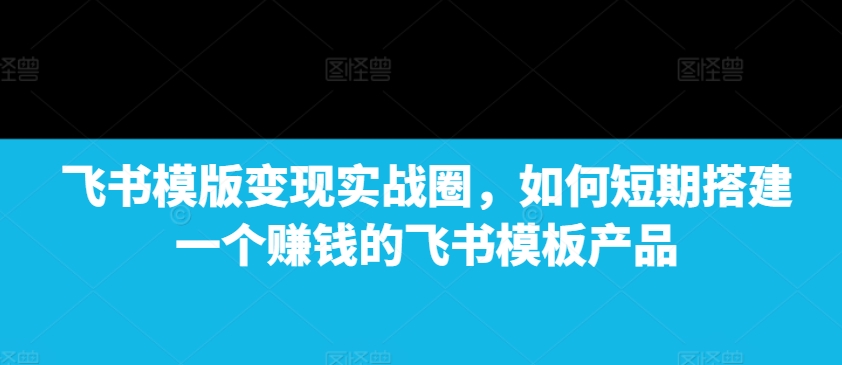 飞书模版变现实战圈，如何短期搭建一个赚钱的飞书模板产品-三月轻创