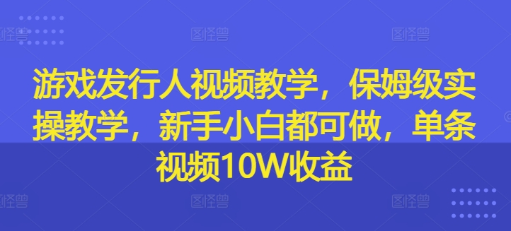 游戏发行人视频教学，保姆级实操教学，新手小白都可做，单条视频10W收益-三月轻创